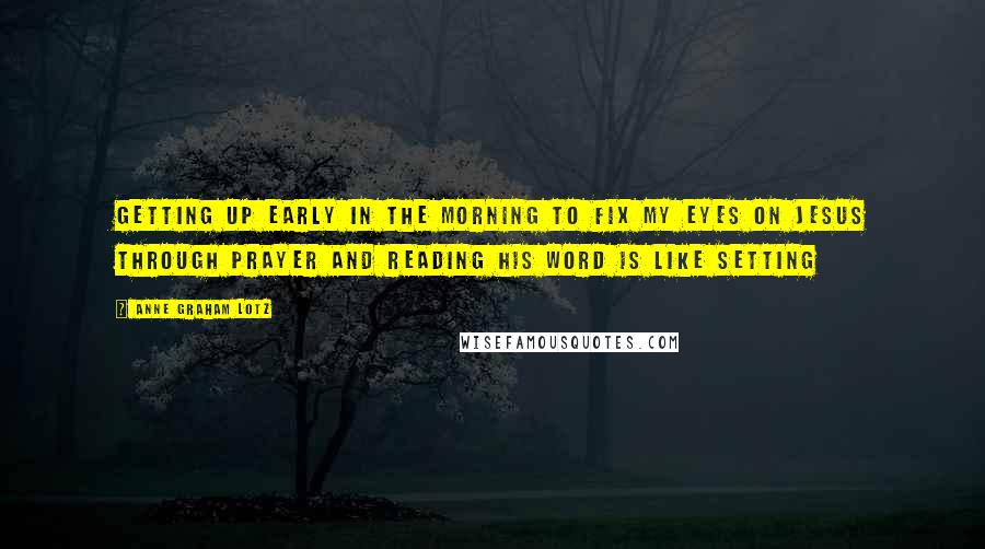 Anne Graham Lotz Quotes: Getting up early in the morning to fix my eyes on Jesus through prayer and reading His Word is like setting