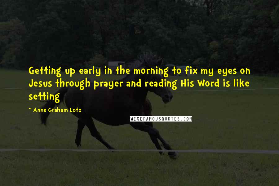 Anne Graham Lotz Quotes: Getting up early in the morning to fix my eyes on Jesus through prayer and reading His Word is like setting