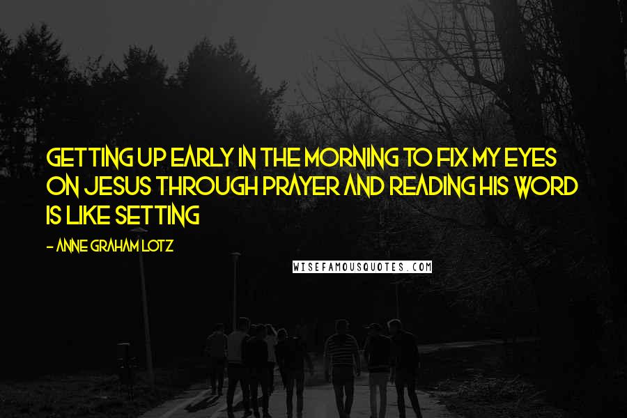 Anne Graham Lotz Quotes: Getting up early in the morning to fix my eyes on Jesus through prayer and reading His Word is like setting