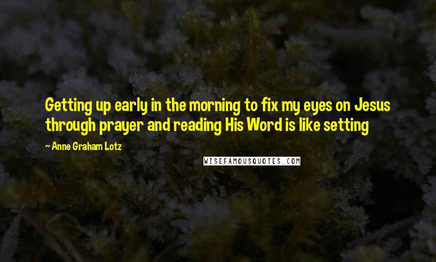 Anne Graham Lotz Quotes: Getting up early in the morning to fix my eyes on Jesus through prayer and reading His Word is like setting