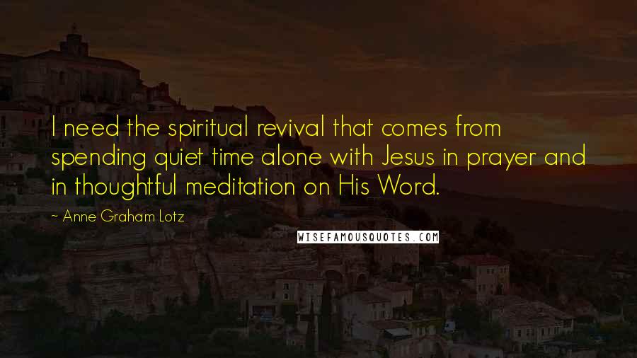 Anne Graham Lotz Quotes: I need the spiritual revival that comes from spending quiet time alone with Jesus in prayer and in thoughtful meditation on His Word.