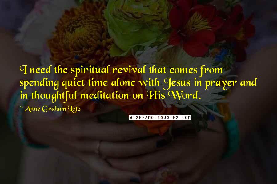 Anne Graham Lotz Quotes: I need the spiritual revival that comes from spending quiet time alone with Jesus in prayer and in thoughtful meditation on His Word.