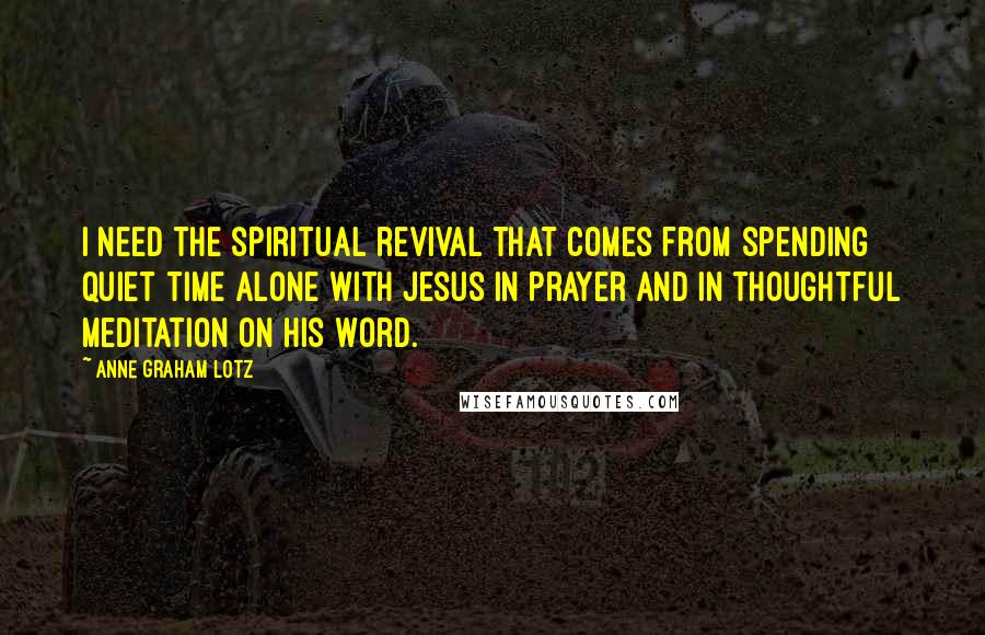 Anne Graham Lotz Quotes: I need the spiritual revival that comes from spending quiet time alone with Jesus in prayer and in thoughtful meditation on His Word.
