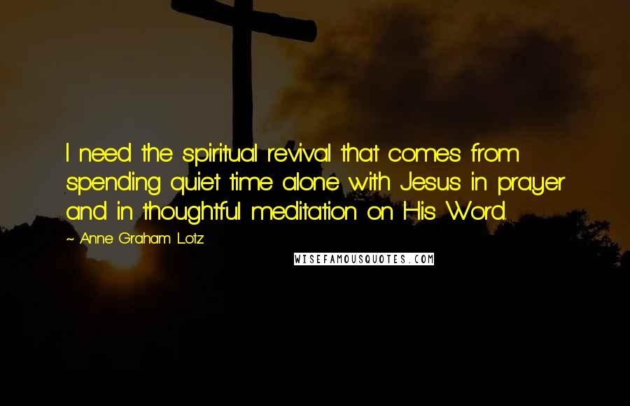 Anne Graham Lotz Quotes: I need the spiritual revival that comes from spending quiet time alone with Jesus in prayer and in thoughtful meditation on His Word.