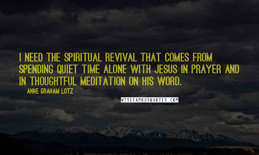 Anne Graham Lotz Quotes: I need the spiritual revival that comes from spending quiet time alone with Jesus in prayer and in thoughtful meditation on His Word.
