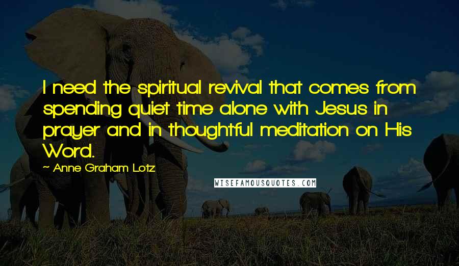 Anne Graham Lotz Quotes: I need the spiritual revival that comes from spending quiet time alone with Jesus in prayer and in thoughtful meditation on His Word.