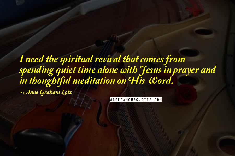 Anne Graham Lotz Quotes: I need the spiritual revival that comes from spending quiet time alone with Jesus in prayer and in thoughtful meditation on His Word.