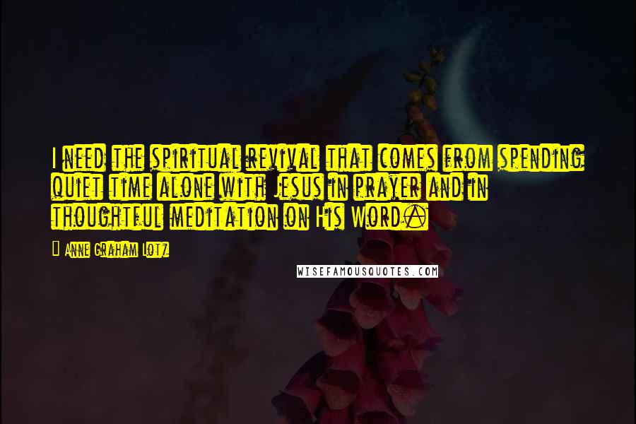 Anne Graham Lotz Quotes: I need the spiritual revival that comes from spending quiet time alone with Jesus in prayer and in thoughtful meditation on His Word.