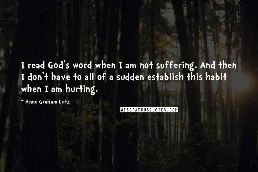 Anne Graham Lotz Quotes: I read God's word when I am not suffering. And then I don't have to all of a sudden establish this habit when I am hurting.