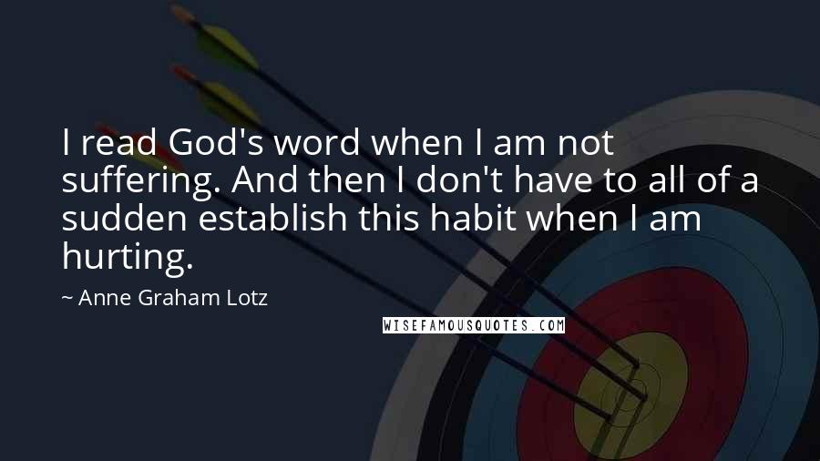 Anne Graham Lotz Quotes: I read God's word when I am not suffering. And then I don't have to all of a sudden establish this habit when I am hurting.