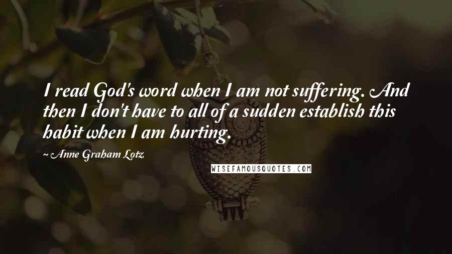 Anne Graham Lotz Quotes: I read God's word when I am not suffering. And then I don't have to all of a sudden establish this habit when I am hurting.