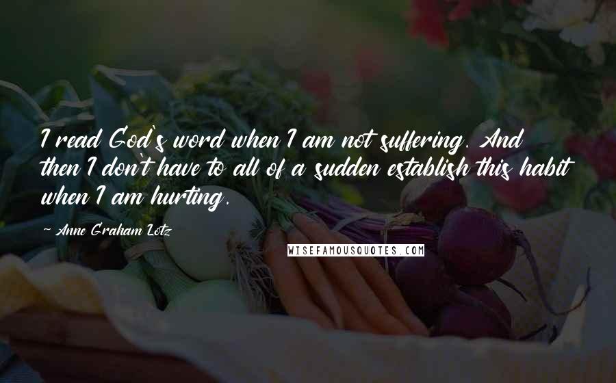 Anne Graham Lotz Quotes: I read God's word when I am not suffering. And then I don't have to all of a sudden establish this habit when I am hurting.