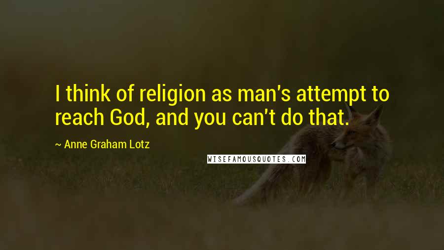 Anne Graham Lotz Quotes: I think of religion as man's attempt to reach God, and you can't do that.