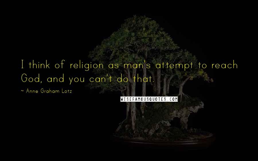 Anne Graham Lotz Quotes: I think of religion as man's attempt to reach God, and you can't do that.