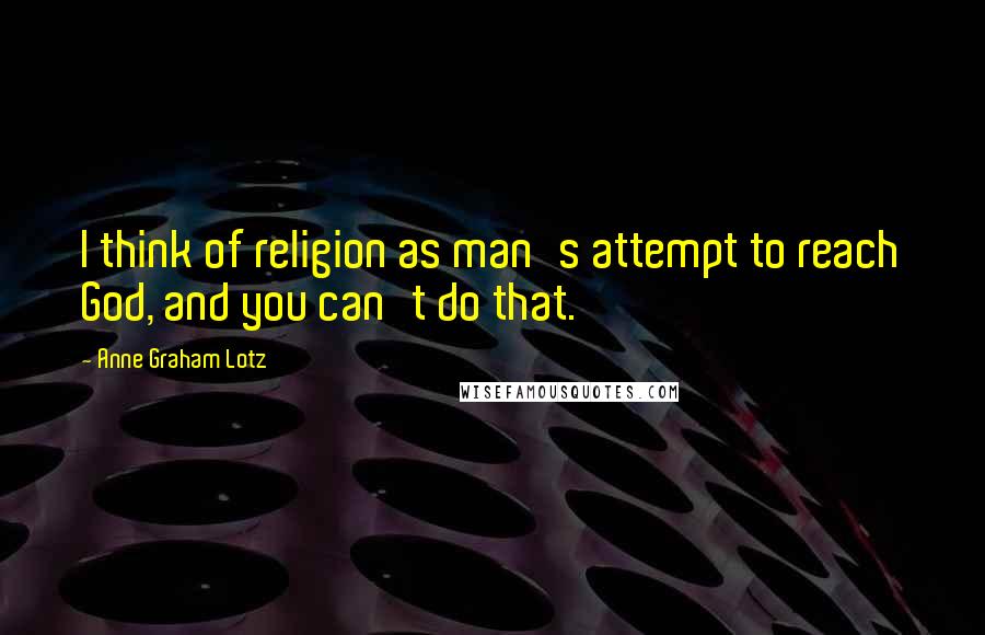 Anne Graham Lotz Quotes: I think of religion as man's attempt to reach God, and you can't do that.