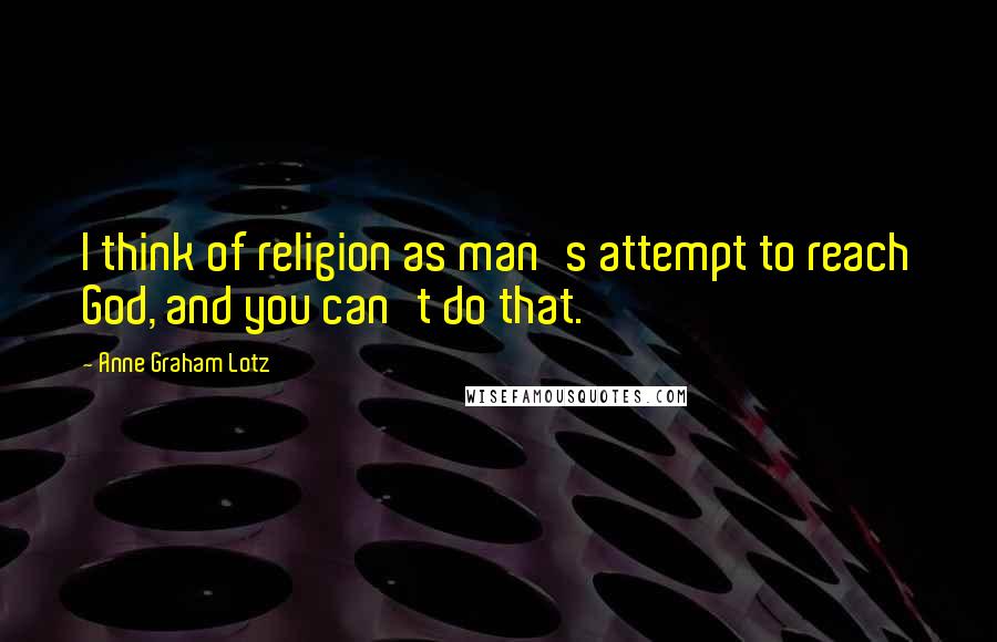 Anne Graham Lotz Quotes: I think of religion as man's attempt to reach God, and you can't do that.