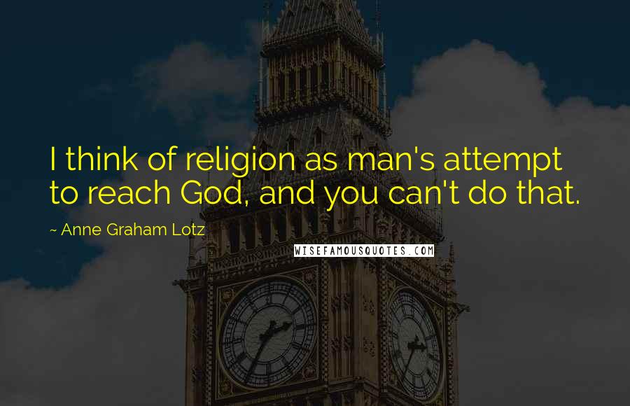 Anne Graham Lotz Quotes: I think of religion as man's attempt to reach God, and you can't do that.