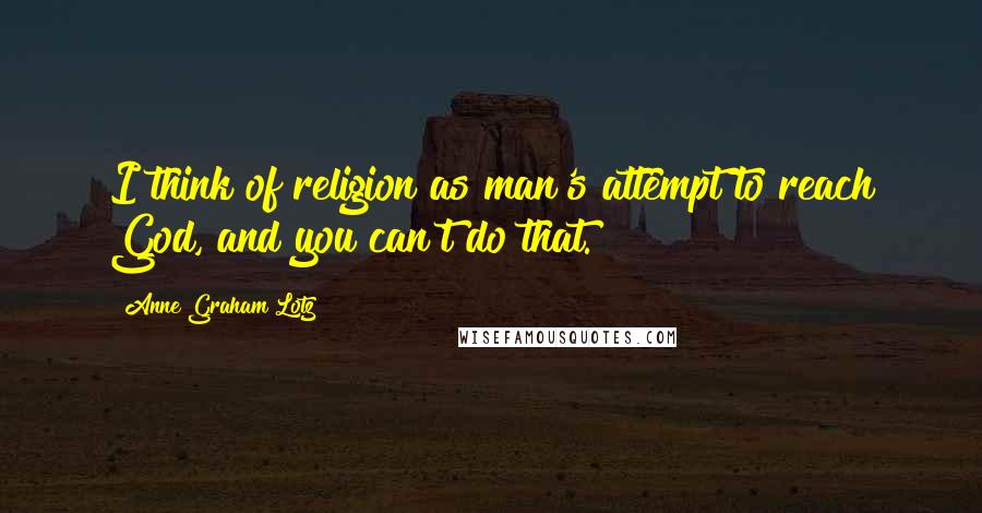 Anne Graham Lotz Quotes: I think of religion as man's attempt to reach God, and you can't do that.