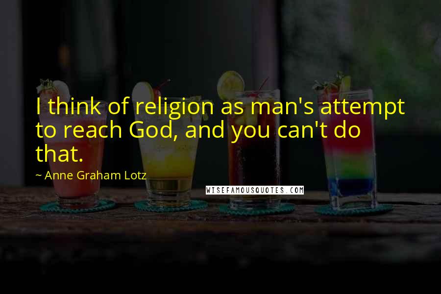 Anne Graham Lotz Quotes: I think of religion as man's attempt to reach God, and you can't do that.