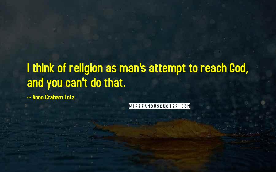 Anne Graham Lotz Quotes: I think of religion as man's attempt to reach God, and you can't do that.