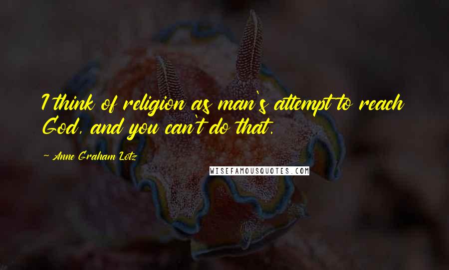 Anne Graham Lotz Quotes: I think of religion as man's attempt to reach God, and you can't do that.