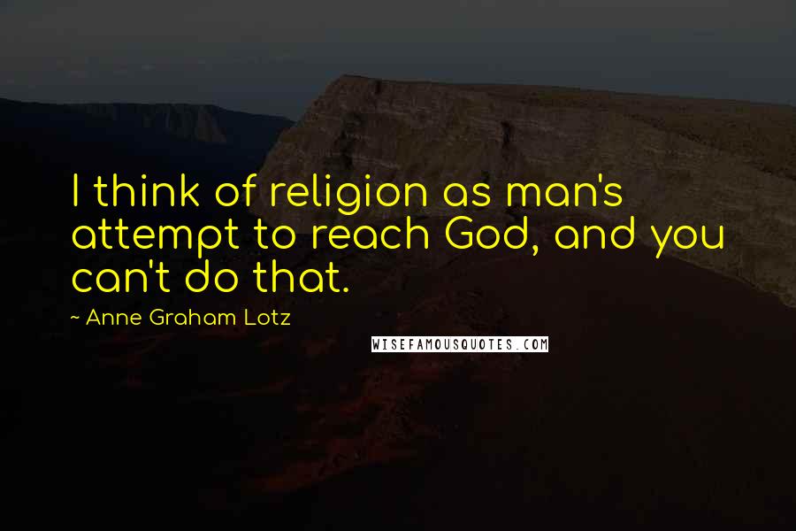 Anne Graham Lotz Quotes: I think of religion as man's attempt to reach God, and you can't do that.