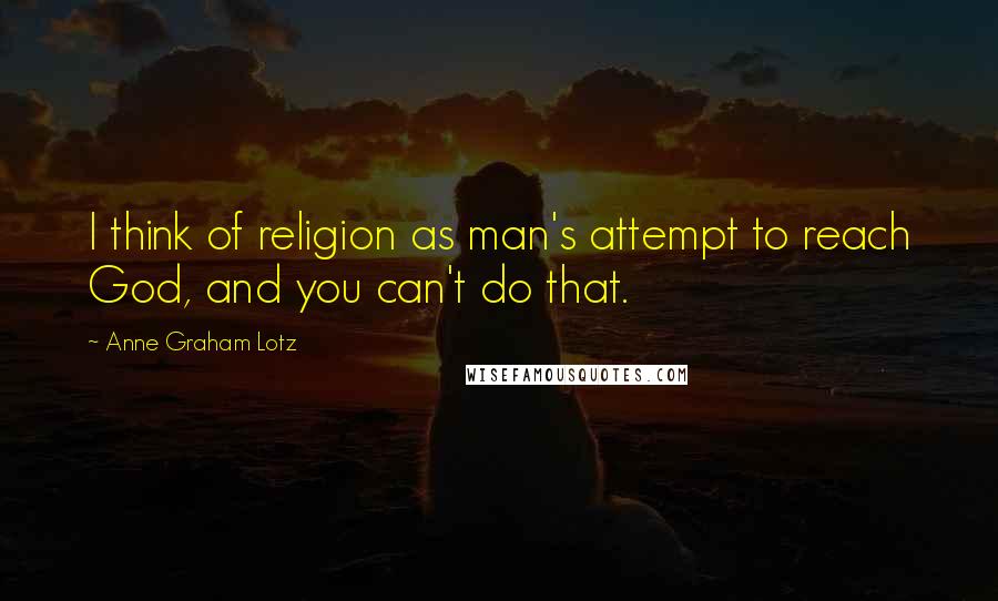 Anne Graham Lotz Quotes: I think of religion as man's attempt to reach God, and you can't do that.