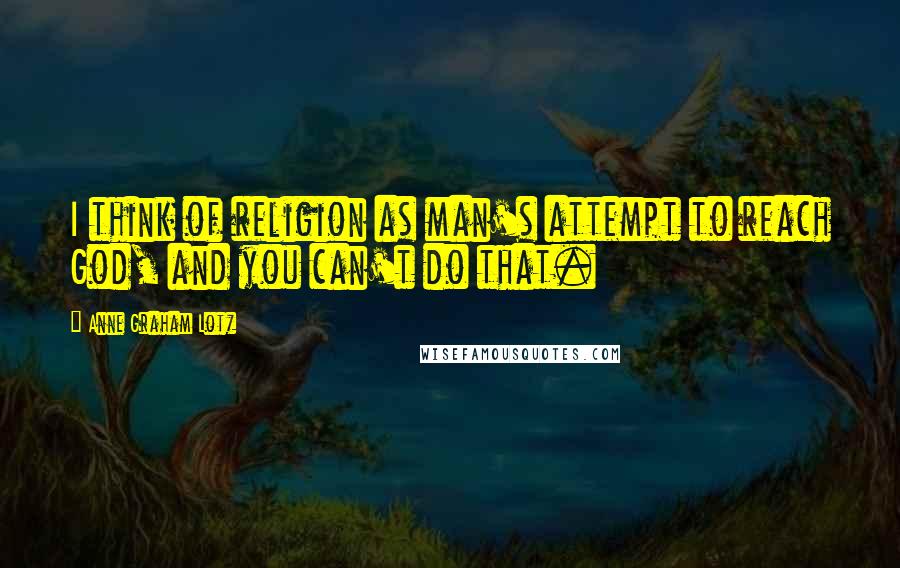 Anne Graham Lotz Quotes: I think of religion as man's attempt to reach God, and you can't do that.