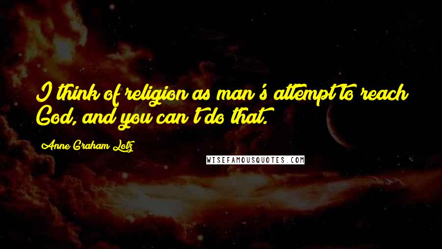 Anne Graham Lotz Quotes: I think of religion as man's attempt to reach God, and you can't do that.