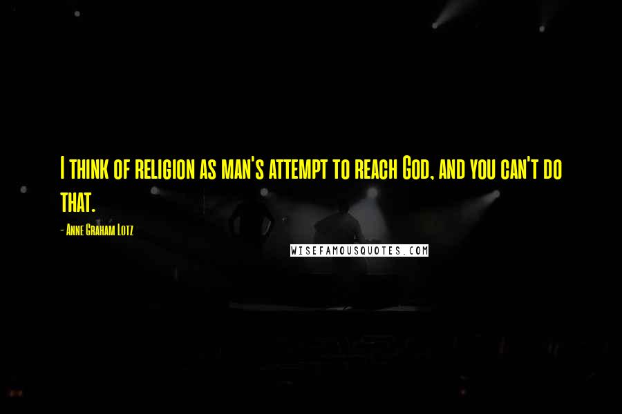 Anne Graham Lotz Quotes: I think of religion as man's attempt to reach God, and you can't do that.