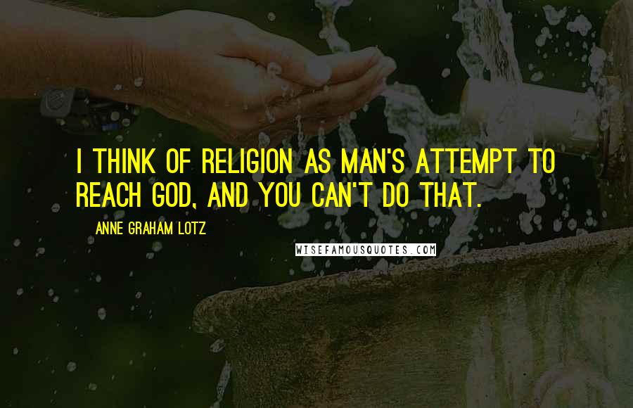 Anne Graham Lotz Quotes: I think of religion as man's attempt to reach God, and you can't do that.