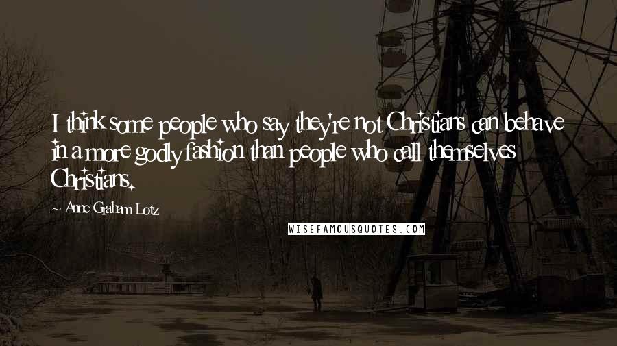 Anne Graham Lotz Quotes: I think some people who say they're not Christians can behave in a more godly fashion than people who call themselves Christians.