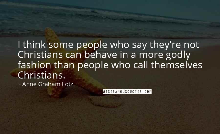 Anne Graham Lotz Quotes: I think some people who say they're not Christians can behave in a more godly fashion than people who call themselves Christians.