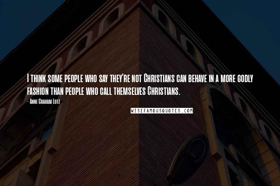 Anne Graham Lotz Quotes: I think some people who say they're not Christians can behave in a more godly fashion than people who call themselves Christians.