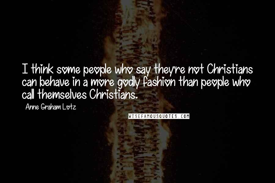 Anne Graham Lotz Quotes: I think some people who say they're not Christians can behave in a more godly fashion than people who call themselves Christians.