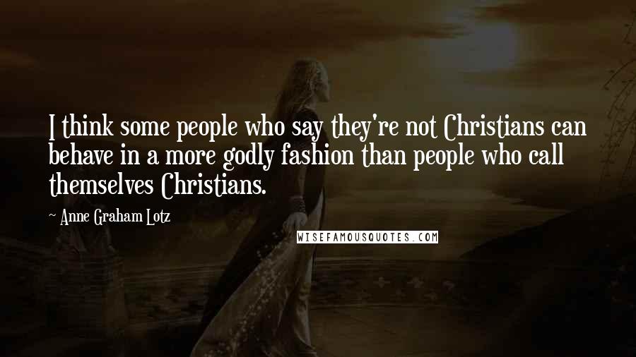 Anne Graham Lotz Quotes: I think some people who say they're not Christians can behave in a more godly fashion than people who call themselves Christians.