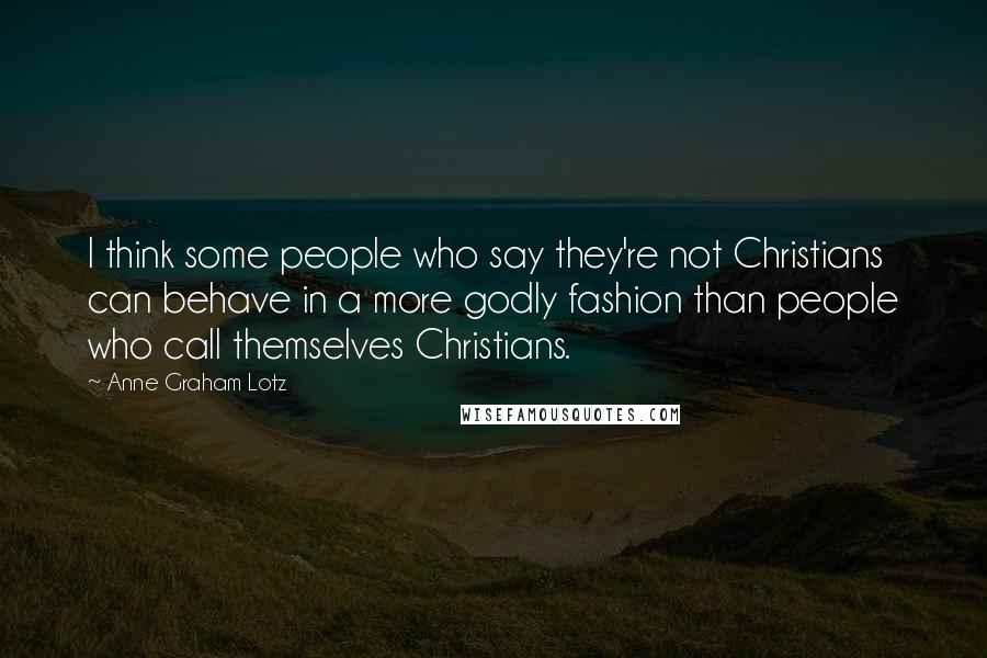 Anne Graham Lotz Quotes: I think some people who say they're not Christians can behave in a more godly fashion than people who call themselves Christians.