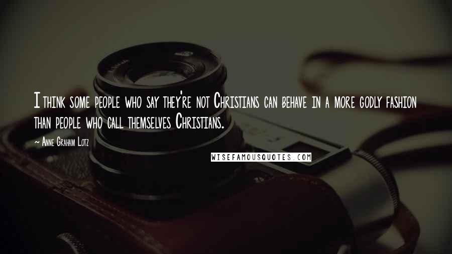 Anne Graham Lotz Quotes: I think some people who say they're not Christians can behave in a more godly fashion than people who call themselves Christians.