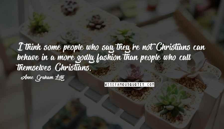 Anne Graham Lotz Quotes: I think some people who say they're not Christians can behave in a more godly fashion than people who call themselves Christians.