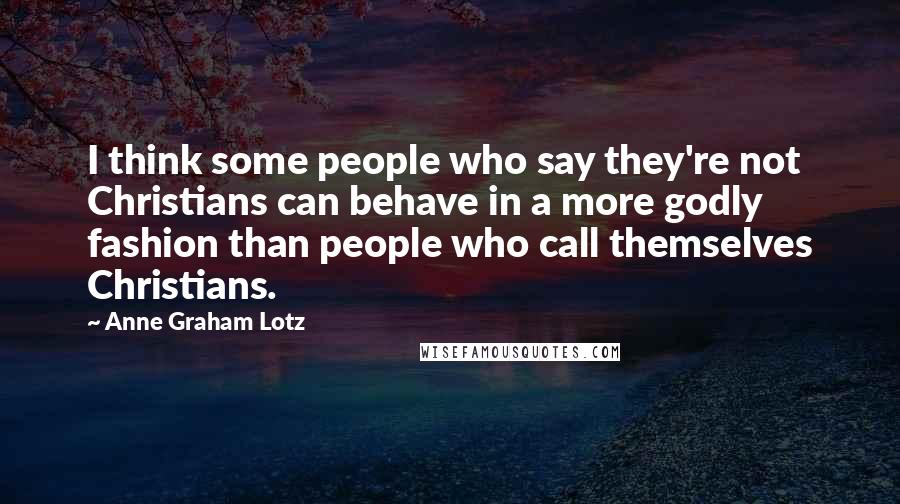 Anne Graham Lotz Quotes: I think some people who say they're not Christians can behave in a more godly fashion than people who call themselves Christians.