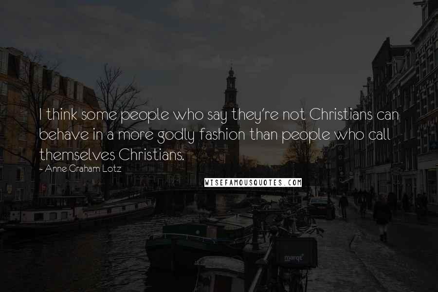 Anne Graham Lotz Quotes: I think some people who say they're not Christians can behave in a more godly fashion than people who call themselves Christians.