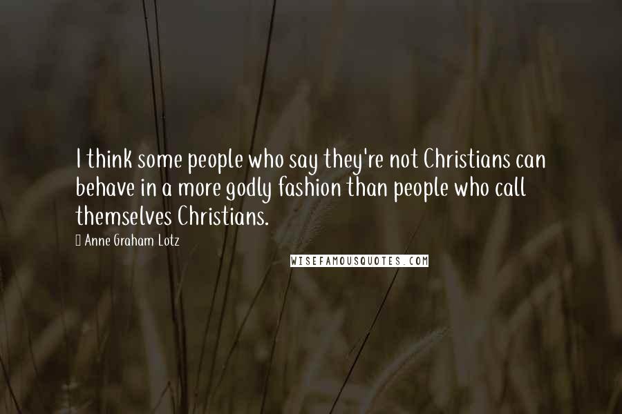 Anne Graham Lotz Quotes: I think some people who say they're not Christians can behave in a more godly fashion than people who call themselves Christians.