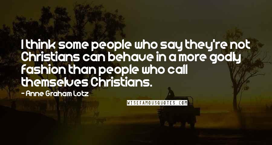 Anne Graham Lotz Quotes: I think some people who say they're not Christians can behave in a more godly fashion than people who call themselves Christians.