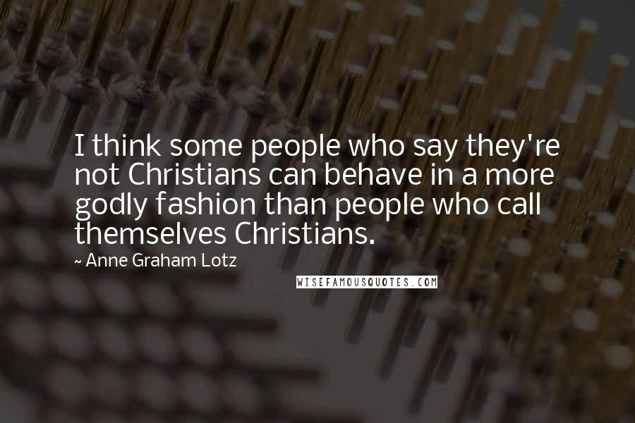 Anne Graham Lotz Quotes: I think some people who say they're not Christians can behave in a more godly fashion than people who call themselves Christians.