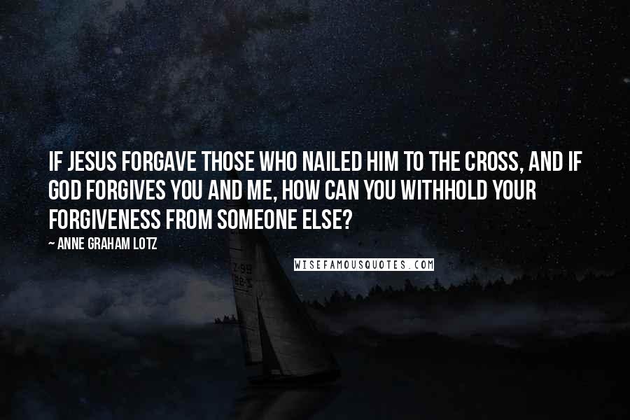 Anne Graham Lotz Quotes: If Jesus forgave those who nailed Him to the cross, and if God forgives you and me, how can you withhold your forgiveness from someone else?