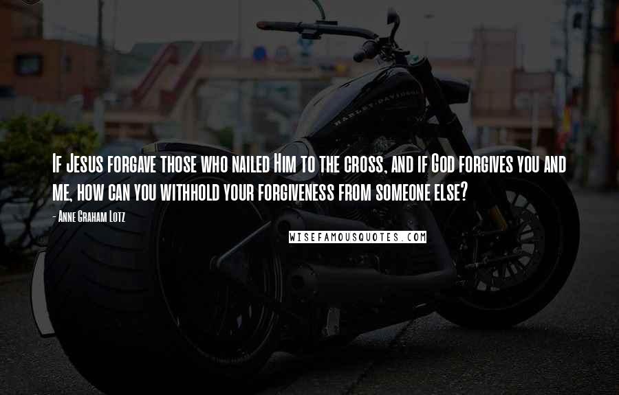Anne Graham Lotz Quotes: If Jesus forgave those who nailed Him to the cross, and if God forgives you and me, how can you withhold your forgiveness from someone else?