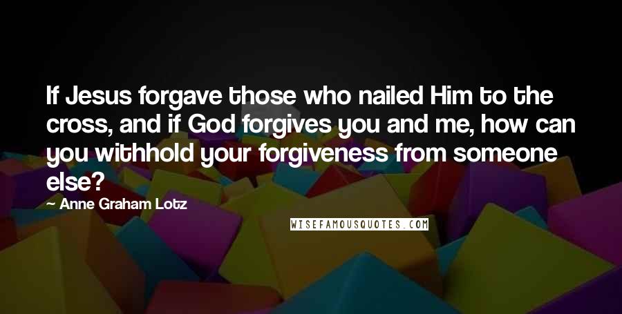 Anne Graham Lotz Quotes: If Jesus forgave those who nailed Him to the cross, and if God forgives you and me, how can you withhold your forgiveness from someone else?