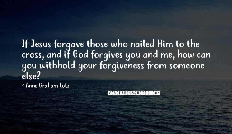 Anne Graham Lotz Quotes: If Jesus forgave those who nailed Him to the cross, and if God forgives you and me, how can you withhold your forgiveness from someone else?