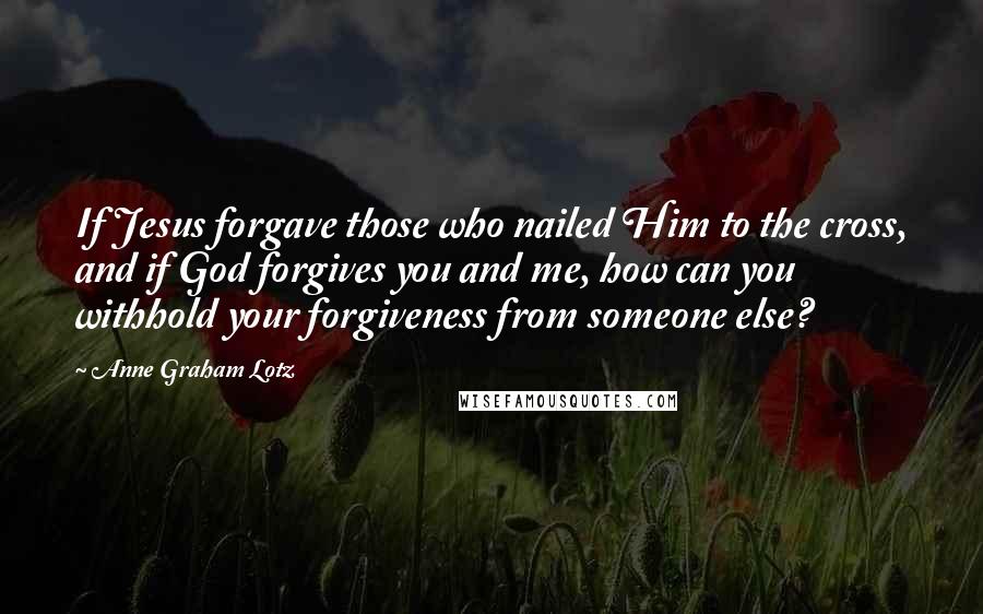 Anne Graham Lotz Quotes: If Jesus forgave those who nailed Him to the cross, and if God forgives you and me, how can you withhold your forgiveness from someone else?
