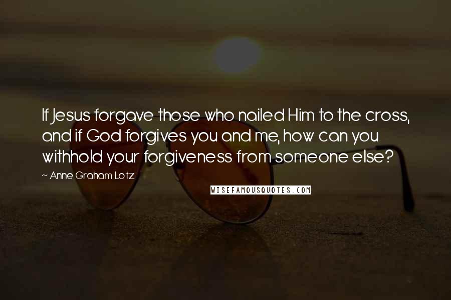 Anne Graham Lotz Quotes: If Jesus forgave those who nailed Him to the cross, and if God forgives you and me, how can you withhold your forgiveness from someone else?